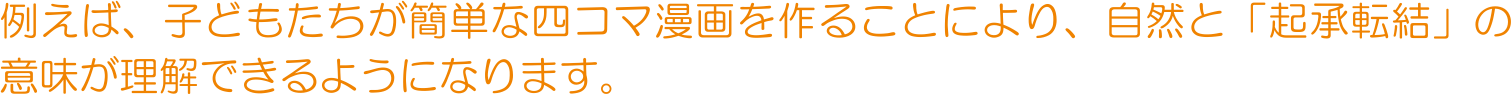 例えば、子どもたちが簡単な四コマ漫画を作ることにより、自然と「起承転結」の意味が理解できるようになります。