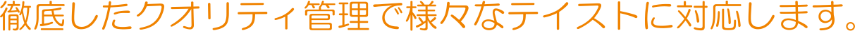 徹底したクオリティ管理で様々なテイストに対応します。