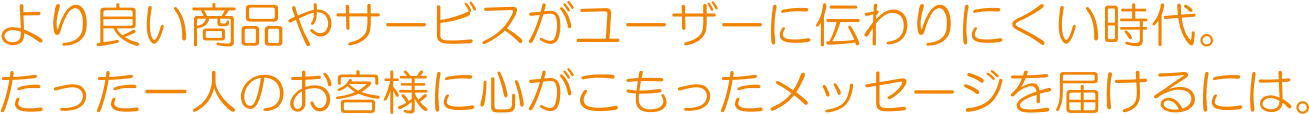 より良い商品やサービスがユーザーに伝わりにくい時代。 たった一人のお客様に心がこもったメッセージを届けるには。