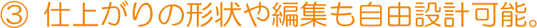 ③ 仕上がりの形状や編集も自由設計可能。