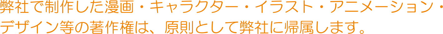 弊社で制作した漫画・キャラクター・イラスト・アニメーション・デザイン等の著作権は、原則として弊社に帰属します。