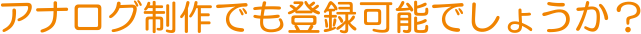 アナログ制作でも登録可能でしょうか？