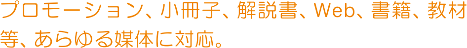 プロモーション、小冊子、解説書、Web、書籍、教材等、あらゆる媒体に対応。