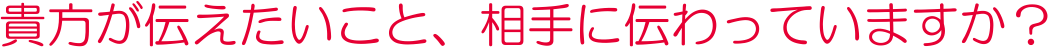 貴方が伝えたいこと、相手に伝わっていますか？