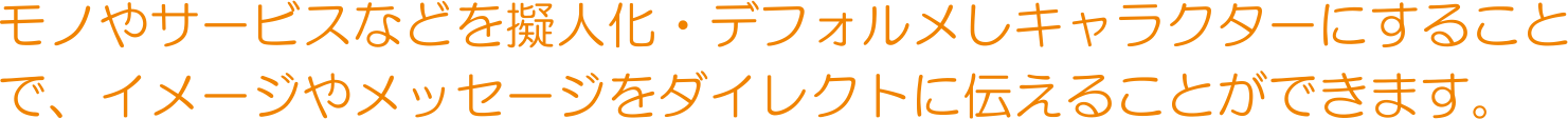 モノやサービスなどを擬人化・デフォルメしキャラクターにすることで、イメージやメッセージをダイレクトに伝えることができます。