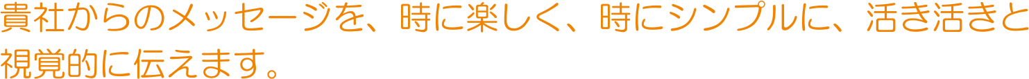 貴社からのメッセージを、時に楽しく、時にシンプルに、活き活きと視覚的に伝えます。